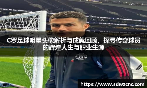 C罗足球明星头像解析与成就回顾，探寻传奇球员的辉煌人生与职业生涯