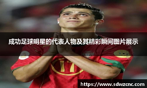成功足球明星的代表人物及其精彩瞬间图片展示